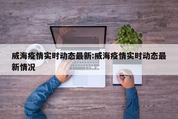 威海疫情实时动态最新:威海疫情实时动态最新情况