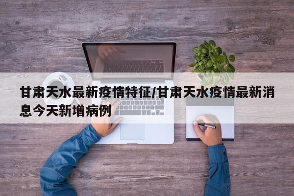 甘肃天水最新疫情特征/甘肃天水疫情最新消息今天新增病例