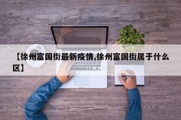 【徐州富国街最新疫情,徐州富国街属于什么区】