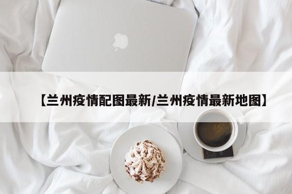 【兰州疫情配图最新/兰州疫情最新地图】
