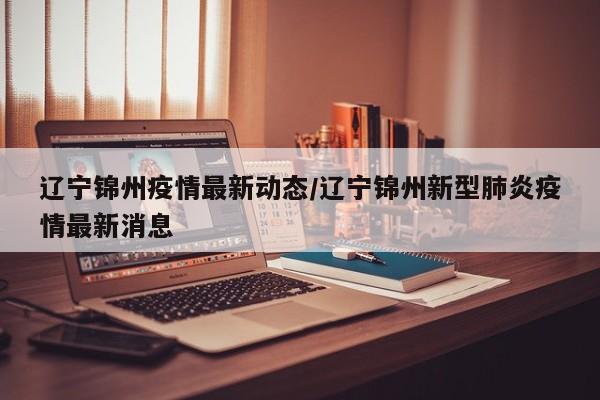辽宁锦州疫情最新动态/辽宁锦州新型肺炎疫情最新消息