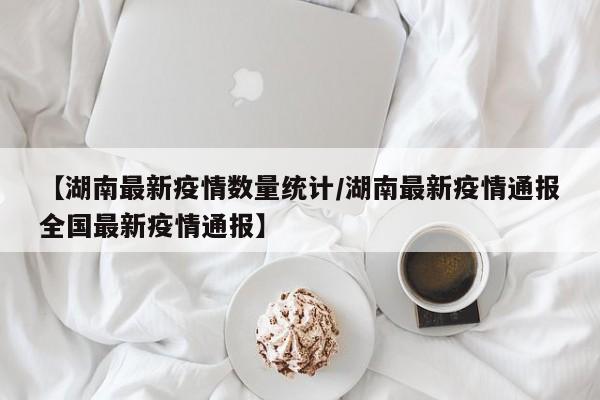 【湖南最新疫情数量统计/湖南最新疫情通报全国最新疫情通报】