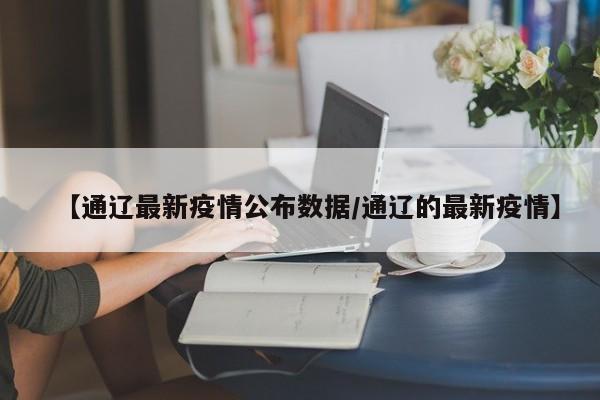 【通辽最新疫情公布数据/通辽的最新疫情】