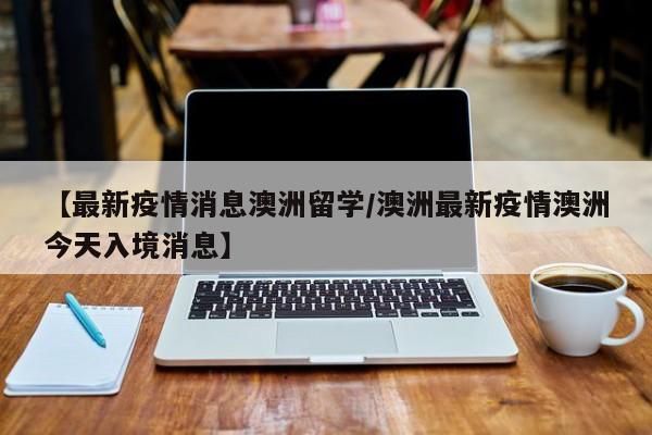 【最新疫情消息澳洲留学/澳洲最新疫情澳洲今天入境消息】