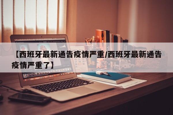 【西班牙最新通告疫情严重/西班牙最新通告疫情严重了】