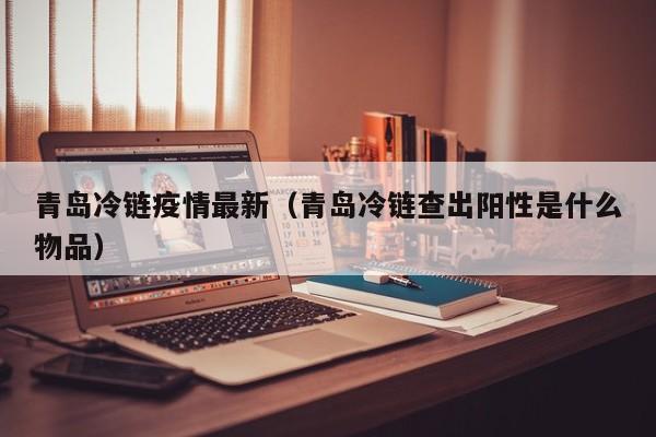 青岛冷链疫情最新（青岛冷链查出阳性是什么物品）
