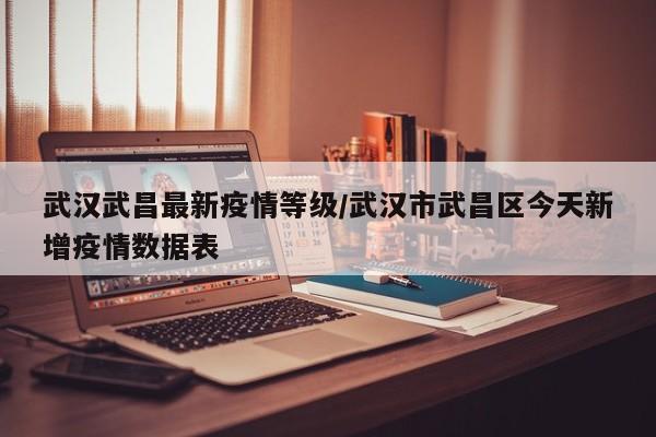 武汉武昌最新疫情等级/武汉市武昌区今天新增疫情数据表