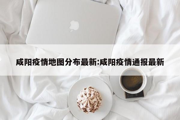 咸阳疫情地图分布最新:咸阳疫情通报最新