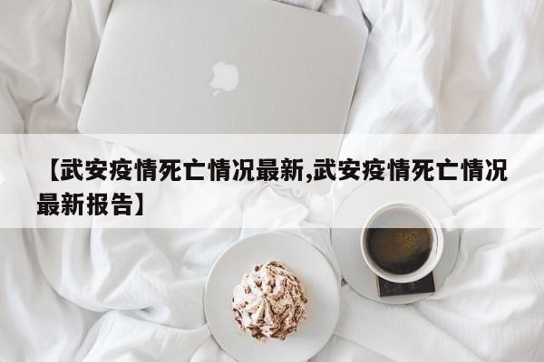 【武安疫情死亡情况最新,武安疫情死亡情况最新报告】