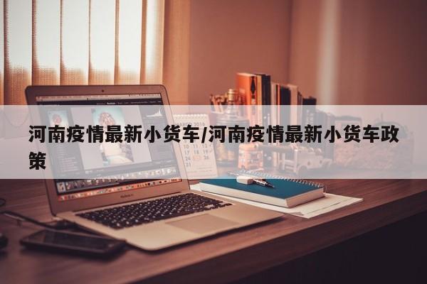 河南疫情最新小货车/河南疫情最新小货车政策