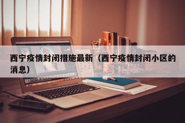 西宁疫情封闭措施最新（西宁疫情封闭小区的消息）