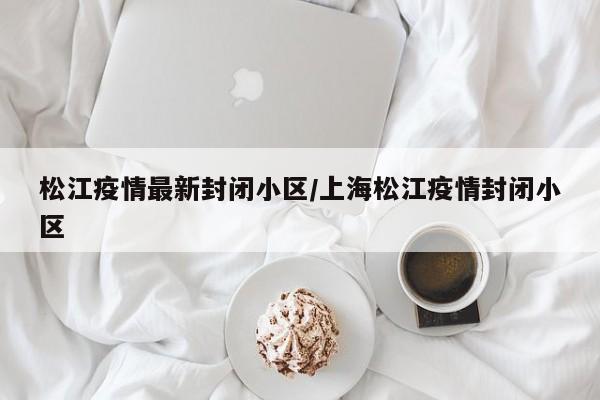 松江疫情最新封闭小区/上海松江疫情封闭小区