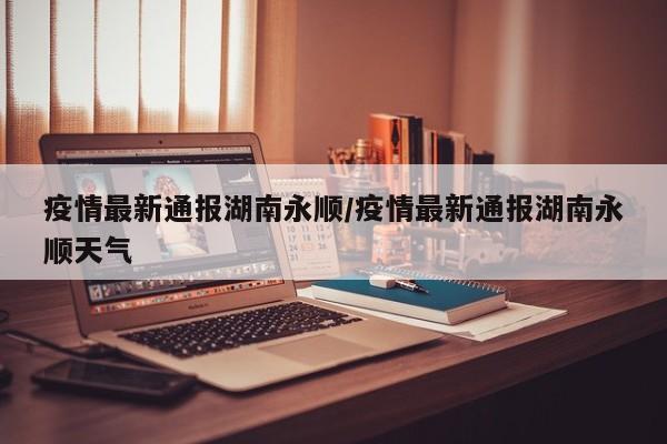 疫情最新通报湖南永顺/疫情最新通报湖南永顺天气
