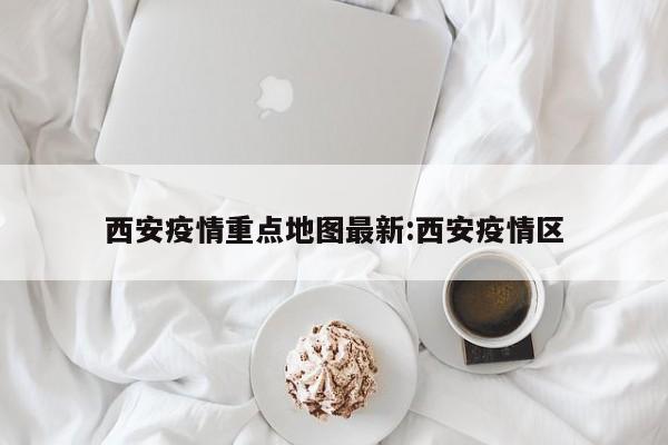 西安疫情重点地图最新:西安疫情区