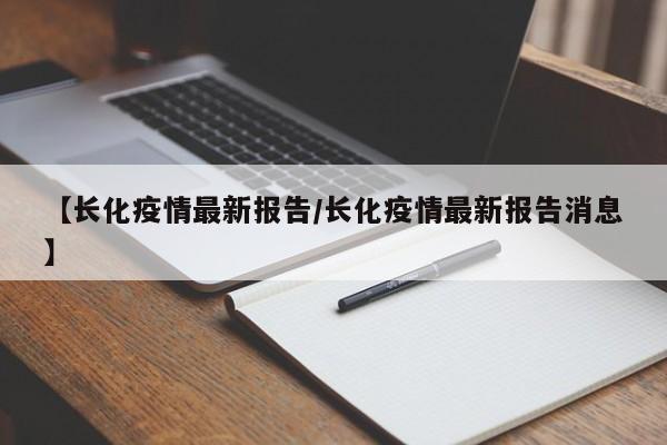【长化疫情最新报告/长化疫情最新报告消息】