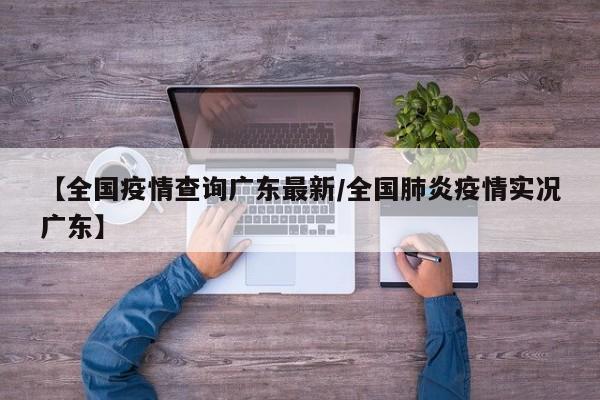 【全国疫情查询广东最新/全国肺炎疫情实况广东】