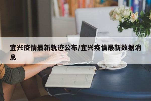 宜兴疫情最新轨迹公布/宜兴疫情最新数据消息