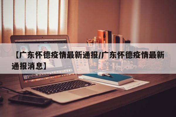 【广东怀德疫情最新通报/广东怀德疫情最新通报消息】