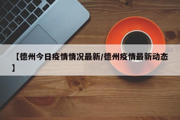【德州今日疫情情况最新/德州疫情最新动态】