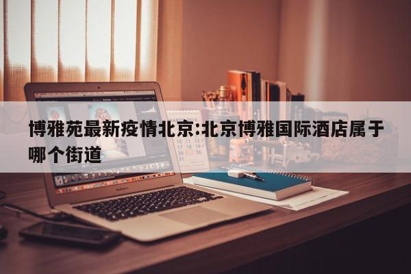 博雅苑最新疫情北京:北京博雅国际酒店属于哪个街道