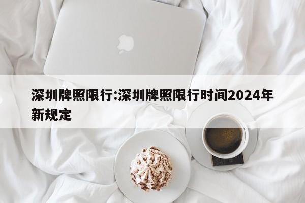 深圳牌照限行:深圳牌照限行时间2024年新规定