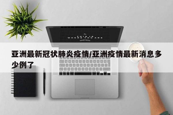 亚洲最新冠状肺炎疫情/亚洲疫情最新消息多少例了