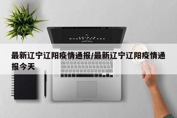 最新辽宁辽阳疫情通报/最新辽宁辽阳疫情通报今天
