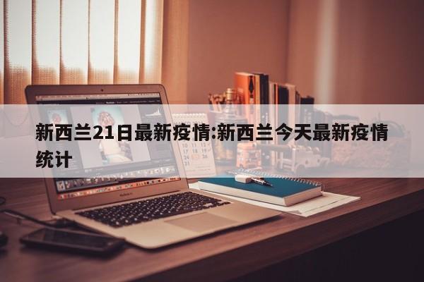 新西兰21日最新疫情:新西兰今天最新疫情统计
