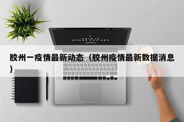 胶州一疫情最新动态（胶州疫情最新数据消息）