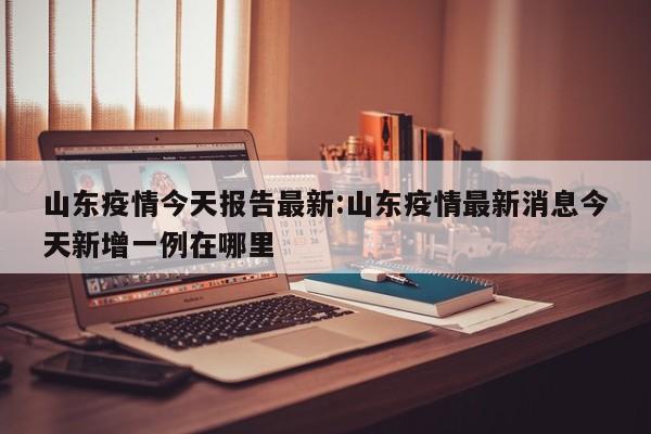 山东疫情今天报告最新:山东疫情最新消息今天新增一例在哪里
