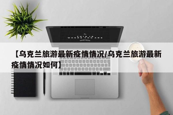 【乌克兰旅游最新疫情情况/乌克兰旅游最新疫情情况如何】