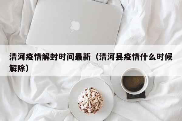 清河疫情解封时间最新（清河县疫情什么时候解除）