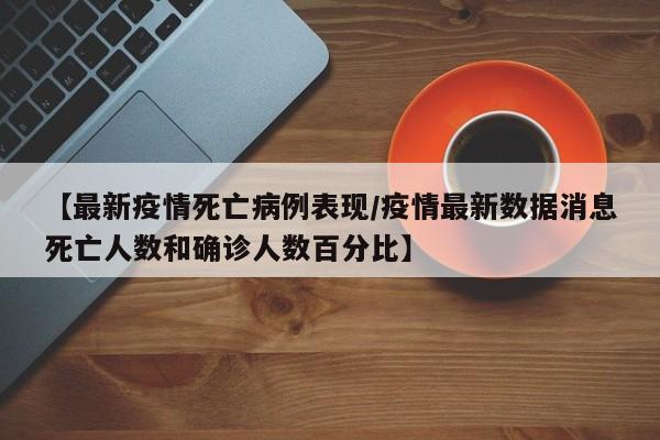 【最新疫情死亡病例表现/疫情最新数据消息死亡人数和确诊人数百分比】