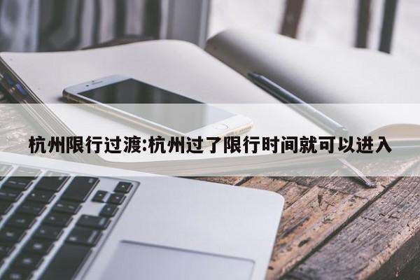 杭州限行过渡:杭州过了限行时间就可以进入