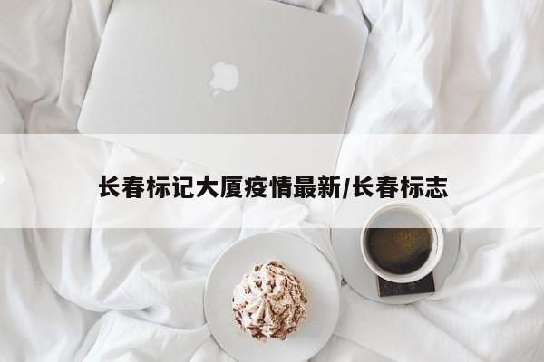 长春标记大厦疫情最新/长春标志
