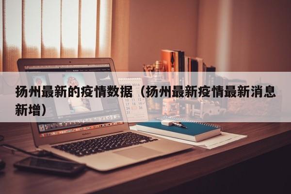 扬州最新的疫情数据（扬州最新疫情最新消息新增）