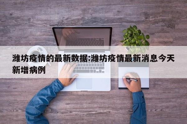 潍坊疫情的最新数据:潍坊疫情最新消息今天新增病例