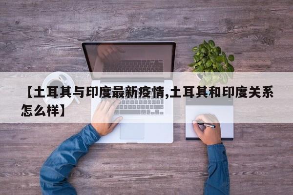 【土耳其与印度最新疫情,土耳其和印度关系怎么样】