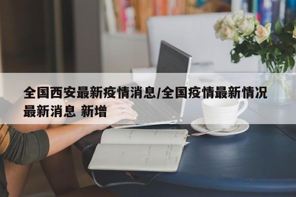 全国西安最新疫情消息/全国疫情最新情况 最新消息 新增